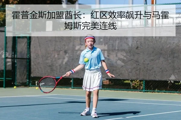 霍普金斯加盟酋长：红区效率飙升与马霍姆斯完美连线